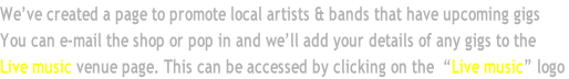 We’ve created a page to promote local artists & bands that have upcoming gigs You can e-mail the shop or pop in and we’ll add your details of any gigs to the Live music venue page. This can be accessed by clicking on the  “Live music” logo